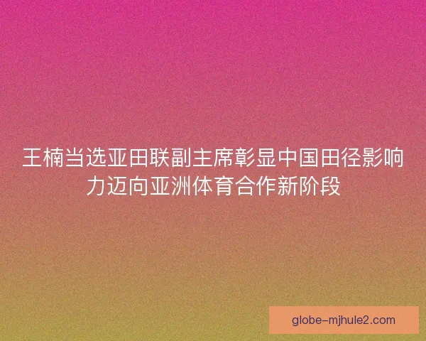 王楠当选亚田联副主席彰显中国田径影响力迈向亚洲体育合作新阶段