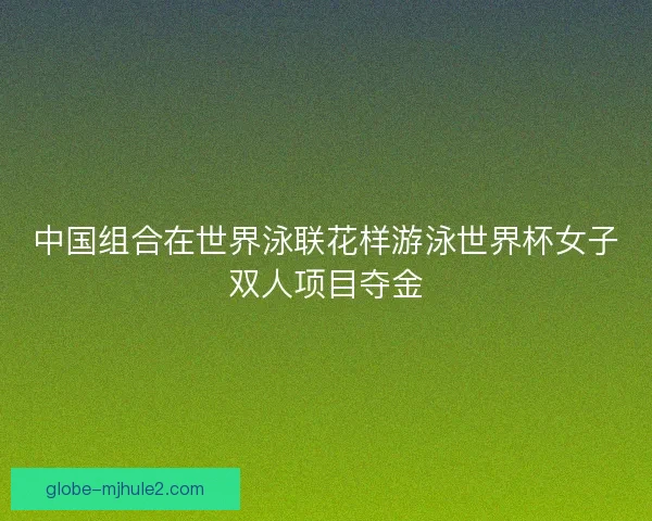 中国组合在世界泳联花样游泳世界杯女子双人项目夺金 中国组合在世界泳联花样游泳世界杯女子双人项目夺金