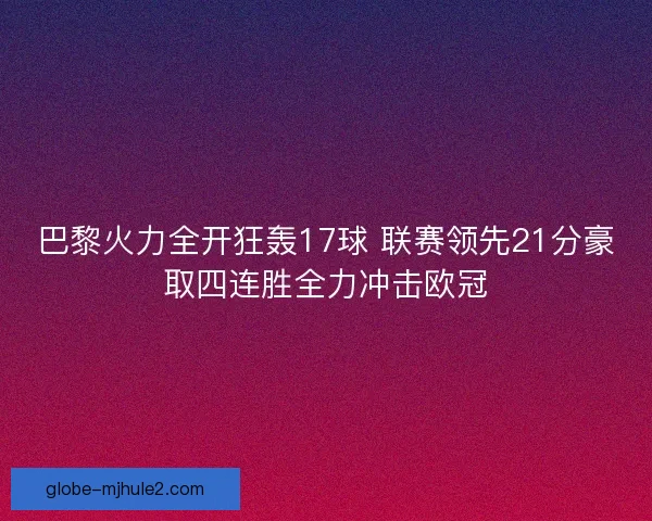 巴黎火力全开狂轰17球 联赛领先21分豪取四连胜全力冲击欧冠 巴黎火力全开狂轰17球 联赛领先21分豪取四连胜全力冲击欧冠