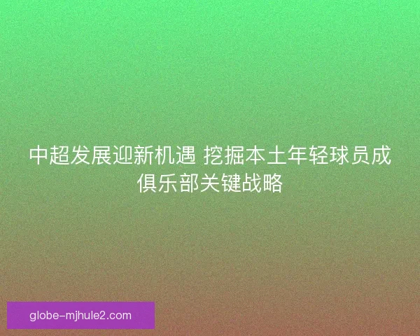 中超发展迎新机遇 挖掘本土年轻球员成俱乐部关键战略