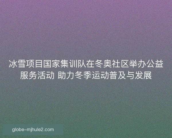 冰雪项目国家集训队在冬奥社区举办公益服务活动 助力冬季运动普及与发展