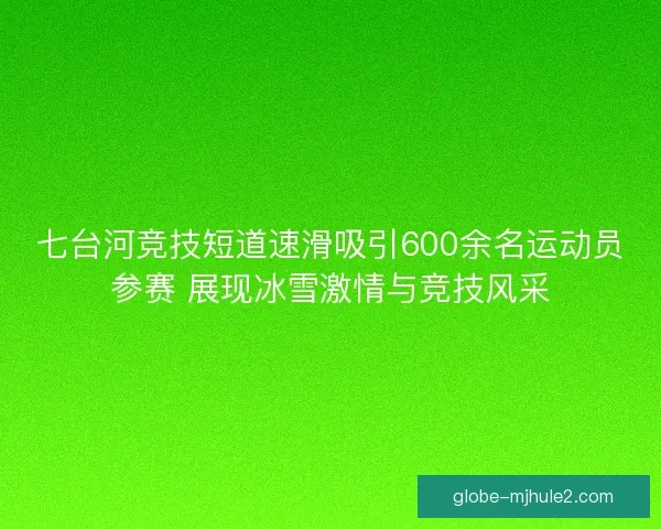 七台河竞技短道速滑吸引600余名运动员参赛 展现冰雪激情与竞技风采