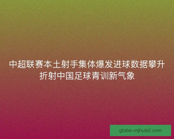 中超联赛本土射手集体爆发进球数据攀升折射中国足球青训新气象