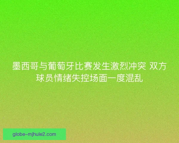 墨西哥与葡萄牙比赛发生激烈冲突 双方球员情绪失控场面一度混乱