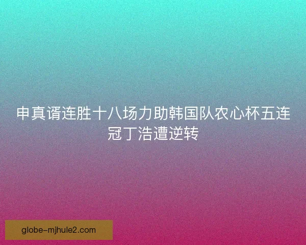 申真谞连胜十八场力助韩国队农心杯五连冠丁浩遭逆转
