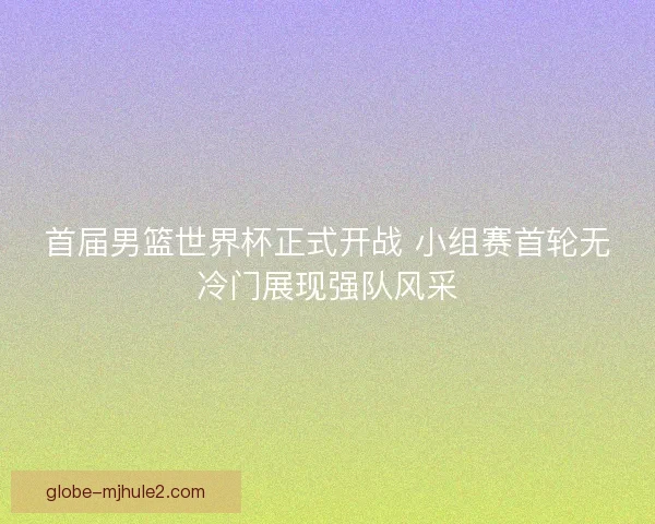 首届男篮世界杯正式开战 小组赛首轮无冷门展现强队风采