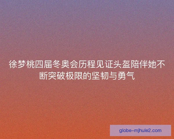 徐梦桃四届冬奥会历程见证头盔陪伴她不断突破极限的坚韧与勇气