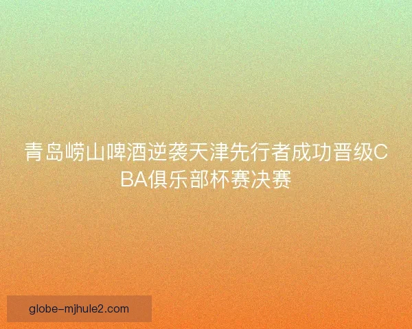 青岛崂山啤酒逆袭天津先行者成功晋级CBA俱乐部杯赛决赛 青岛崂山啤酒逆袭天津先行者成功晋级CBA俱乐部杯赛决赛