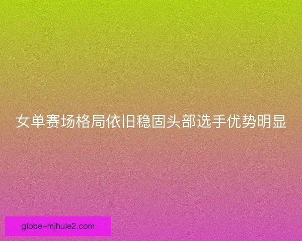 女单赛场格局依旧稳固头部选手优势明显 女单赛场格局依旧稳固头部选手优势明显